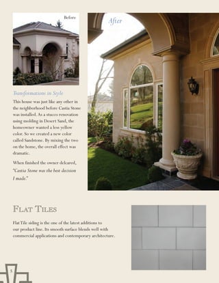 Before
                                                      After




    Transformations in Style
    This house was just like any other in
    the neighborhood before Castia Stone
    was installed. As a stucco renovation
    using molding in Desert Sand, the
    homeowner wanted a less yellow
    color. So we created a new color
    called Sandstone. By mixing the two
    on the home, the overall effect was
    dramatic.
    When finished the owner delcared,
    “Castia Stone was the best decision
    I made.”




    Flat tilEs
    Flat Tile siding is the one of the latest additions to
    our product line. Its smooth surface blends well with
    commercial applications and contemporary architecture.




5
 