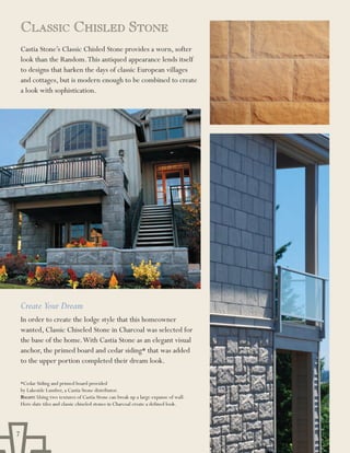 ClassiC ChislEd stonE
    Castia Stone’s Classic Chisled Stone provides a worn, softer
    look than the Random. This antiqued appearance lends itself
    to designs that harken the days of classic European villages
    and cottages, but is modern enough to be combined to create
    a look with sophistication.




    Create Your Dream
    In order to create the lodge style that this homeowner
    wanted, Classic Chiseled Stone in Charcoal was selected for
    the base of the home. With Castia Stone as an elegant visual
    anchor, the primed board and cedar siding* that was added
    to the upper portion completed their dream look.

    *Cedar Siding and primed board provided
    by Lakeside Lumber, a Castia Stone distributor.
    Right: Using two textures of Castia Stone can break up a large expanse of wall.
    Here slate tiles and classic chiseled stones in Charcoal create a defined look.




7
 