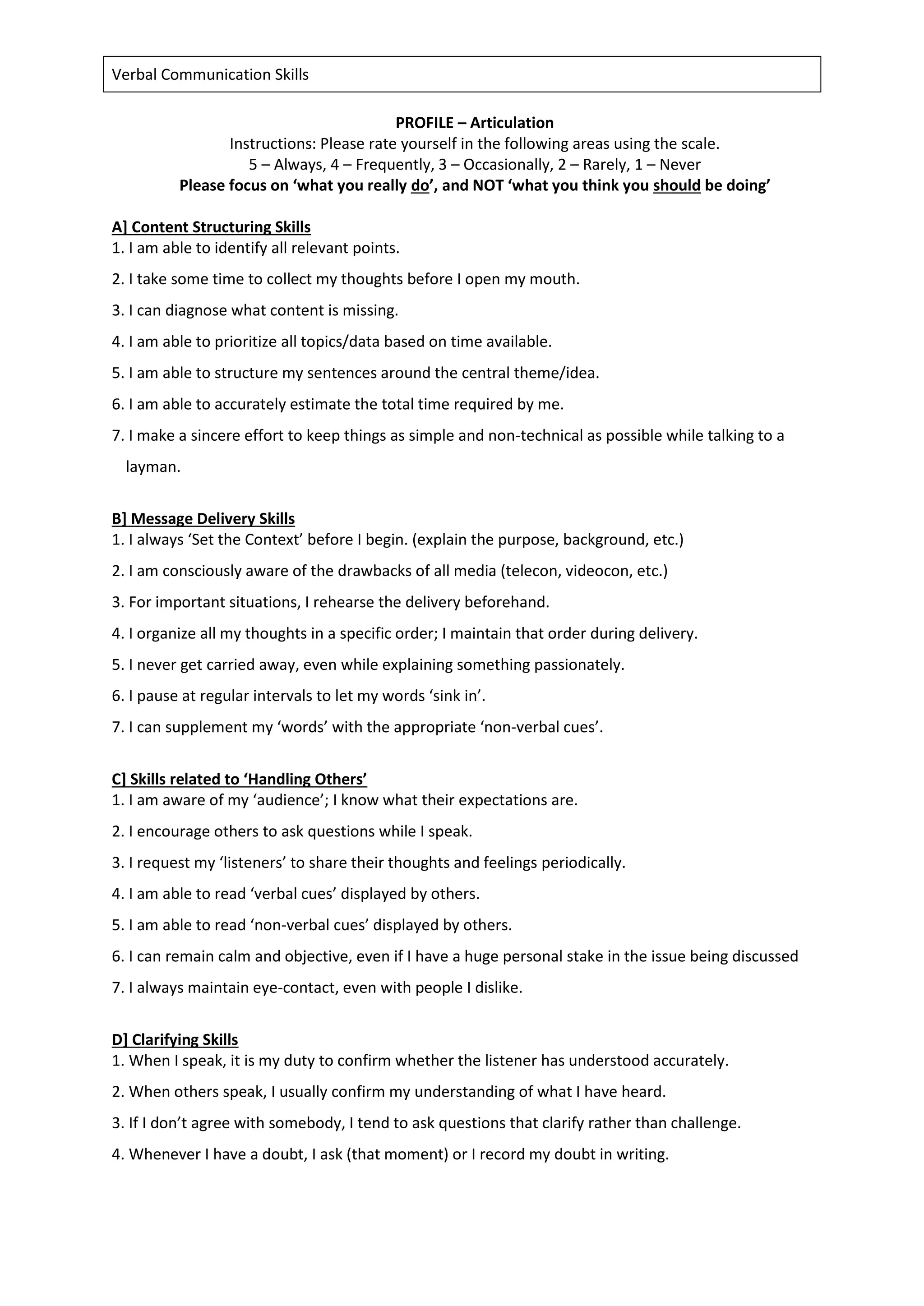 Verbal Communication Skills
PROFILE – Articulation
Instructions: Please rate yourself in the following areas using the scale.
5 – Always, 4 – Frequently, 3 – Occasionally, 2 – Rarely, 1 – Never
Please focus on ‘what you really do’, and NOT ‘what you think you should be doing’
A] Content Structuring Skills
1. I am able to identify all relevant points.
2. I take some time to collect my thoughts before I open my mouth.
3. I can diagnose what content is missing.
4. I am able to prioritize all topics/data based on time available.
5. I am able to structure my sentences around the central theme/idea.
6. I am able to accurately estimate the total time required by me.
7. I make a sincere effort to keep things as simple and non-technical as possible while talking to a
layman.
B] Message Delivery Skills
1. I always ‘Set the Context’ before I begin. (explain the purpose, background, etc.)
2. I am consciously aware of the drawbacks of all media (telecon, videocon, etc.)
3. For important situations, I rehearse the delivery beforehand.
4. I organize all my thoughts in a specific order; I maintain that order during delivery.
5. I never get carried away, even while explaining something passionately.
6. I pause at regular intervals to let my words ‘sink in’.
7. I can supplement my ‘words’ with the appropriate ‘non-verbal cues’.
C] Skills related to ‘Handling Others’
1. I am aware of my ‘audience’; I know what their expectations are.
2. I encourage others to ask questions while I speak.
3. I request my ‘listeners’ to share their thoughts and feelings periodically.
4. I am able to read ‘verbal cues’ displayed by others.
5. I am able to read ‘non-verbal cues’ displayed by others.
6. I can remain calm and objective, even if I have a huge personal stake in the issue being discussed
7. I always maintain eye-contact, even with people I dislike.
D] Clarifying Skills
1. When I speak, it is my duty to confirm whether the listener has understood accurately.
2. When others speak, I usually confirm my understanding of what I have heard.
3. If I don’t agree with somebody, I tend to ask questions that clarify rather than challenge.
4. Whenever I have a doubt, I ask (that moment) or I record my doubt in writing.
 