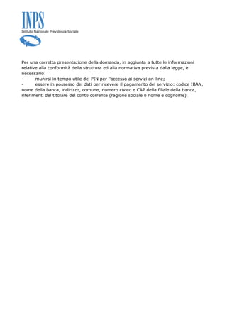 Istituto Nazionale Previdenza Sociale
Per una corretta presentazione della domanda, in aggiunta a tutte le informazioni
relative alla conformità della struttura ed alla normativa prevista dalla legge, è
necessario:
- munirsi in tempo utile del PIN per l’accesso ai servizi on-line;
- essere in possesso dei dati per ricevere il pagamento del servizio: codice IBAN,
nome della banca, indirizzo, comune, numero civico e CAP della filiale della banca,
riferimenti del titolare del conto corrente (ragione sociale o nome e cognome).
 