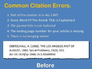 Common Citation Errors.
1. Part of the citation is in ALL CAPS
2. Every Word Of The Article Title Is Capitalized
3. The journal title is not italicized
4. The ending page number for your article is missing
5. There is no hanging indent
Before
 