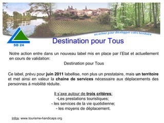 Destination pour Tous Notre action entre dans un nouveau label mis en place par l’Etat et actuellement en cours de validation:  Destination pour Tous Ce label, prévu pour  juin 2011  labellise, non plus un prestataire, mais  un territoire  et met ainsi en valeur la  chaine de services  nécessaire aux déplacements des personnes à mobilité réduite. Il s’axe autour de  trois critères : Les prestations touristiques;  - les services de la vie quotidienne; les moyens de déplacement. Infos : www.tourisme-handicaps.org 