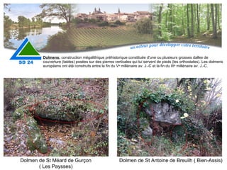 Dolmens:   construction mégalithique préhistorique constituée d'une ou plusieurs grosses dalles de couverture (tables) posées sur des pierres verticales qui lui servent de pieds (les orthostates). Les dolmens européens ont été construits entre la fin du V e  millénaire av. J.-C et la fin du III e  millénaire av. J.-C. Dolmen de St Méard de Gurçon ( Les Paysses) Dolmen de St Antoine de Breuilh ( Bien-Assis) 