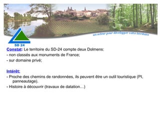 Constat :  Le territoire du SD-24 compte deux Dolmens:  - non classés aux monuments de France; - sur domaine privé; Intérêt:   - Proche des chemins de randonnées, ils peuvent être un outil touristique (PI, panneautage). - Histoire à découvrir (travaux de datation…) 