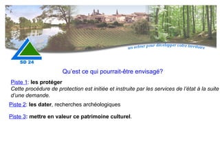 Qu’est ce qui pourrait-être envisagé? Piste 1 :  les protéger Cette procédure de protection est initiée et instruite par les services de l’état à la suite d’une demande. Piste 2 :  les dater , recherches archéologiques Piste 3 :  mettre en valeur ce patrimoine culturel . 