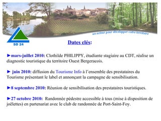 ► mars-juillet 2010:  Clothilde PHILIPPY, étudiante stagiaire au CDT, réalise un diagnostic touristique du territoire Ouest Bergeracois.    ►  juin 2010:  diffusion du  Tourisme Info  à l’ensemble des prestataires du Tourisme présentant le label et annonçant la campagne de sensibilisation.   ► 8 septembre 2010:   Réunion de sensibilisation des prestataires touristiques. ► 27 octobre 2010:  Randonnée pédestre accessible à tous (mise à disposition de joëlettes) en partenariat avec le club de randonnée de Port-Saint-Foy. Dates clés : 