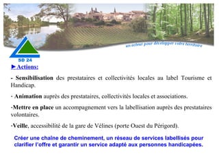 Créer une chaîne de cheminement, un réseau de services labellisés pour clarifier l’offre et garantir un service adapté aux personnes handicapées. ► Actions: - Sensibilisation  des prestataires et collectivités locales au label Tourisme et Handicap. Animation  auprès des prestataires, collectivités locales et associations. Mettre en place  un accompagnement vers la labellisation auprès des prestataires volontaires. Veille , accessibilité de la gare de Vélines (porte Ouest du Périgord). 