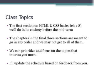 Class Topics
• The first section on HTML & CSS basics (ch 1-8),
we’ll do in its entirety before the mid-term
• The chapters in the final three sections are meant to
go in any order and we may not get to all of them.
• We can prioritize and focus on the topics that
interest you most.
• I’ll update the schedule based on feedback from you.
 