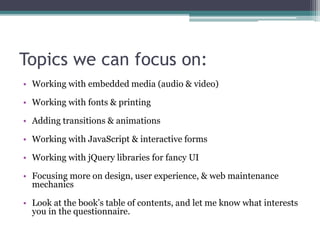 Topics we can focus on:
• Working with embedded media (audio & video)
• Working with fonts & printing
• Adding transitions & animations
• Working with JavaScript & interactive forms
• Working with jQuery libraries for fancy UI
• Focusing more on design, user experience, & web maintenance
mechanics
• Look at the book’s table of contents, and let me know what interests
you in the questionnaire.
 
