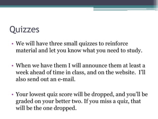 Quizzes
• We will have three small quizzes to reinforce
material and let you know what you need to study.
• When we have them I will announce them at least a
week ahead of time in class, and on the website. I’ll
also send out an e-mail.
• Your lowest quiz score will be dropped, and you’ll be
graded on your better two. If you miss a quiz, that
will be the one dropped.
 