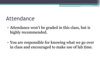 Attendance
• Attendance won’t be graded in this class, but is
highly recommended.
• You are responsible for knowing what we go over
in class and encouraged to make use of lab time.
 