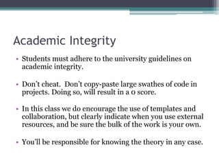 Academic Integrity
• Students must adhere to the university guidelines on
academic integrity.
• Don’t cheat. Don’t copy-paste large swathes of code in
projects. Doing so, will result in a 0 score.
• In this class we do encourage the use of templates and
collaboration, but clearly indicate when you use external
resources, and be sure the bulk of the work is your own.
• You’ll be responsible for knowing the theory in any case.
 