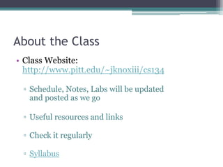 About the Class
• Class Website:
http://www.pitt.edu/~jknoxiii/cs134
▫ Schedule, Notes, Labs will be updated
and posted as we go
▫ Useful resources and links
▫ Check it regularly
▫ Syllabus
 