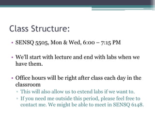 Class Structure:
• SENSQ 5505, Mon & Wed, 6:00 – 7:15 PM
• We’ll start with lecture and end with labs when we
have them.
• Office hours will be right after class each day in the
classroom
▫ This will also allow us to extend labs if we want to.
▫ If you need me outside this period, please feel free to
contact me. We might be able to meet in SENSQ 6148.
 