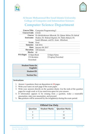 Imam University | CCIS
Doc. No. 006-01-20140514
Page 1 of 10
Al Imam Mohammad Ibn Saud Islamic University
College of Computer and Information Sciences
Computer Science Department
Course Title: Computer Programming 2
Course Code: CS141
Course
Instructor:
Dr Abdulrahman Albarrak, Dr. Qaisar Abbas, Dr Ashraf
Shahin, Dr. Shahad Alqefari, Dr. Haifa Aldayel, Dr.
Sarah Alhassan, and Dr. Aram AlSedrani
Exam: Final
Semester: Fall 2016
Date: January 08, 2017
Duration: 120 minutes
Marks: 40
Privileges: ☐ Open Book
☐ Calculator
Permitted
☐ Open Notes
☐ Laptop Permitted
Student Name (in
English):
Student ID:
Section No.:
Instructions:
1. Answer 4 questions; there are 4questions in 10 pages.
2. Write your name on each page of the exam paper.
3. Write your answers directly on the question sheets. Use the ends of the question
pages for rough work or if you need extra space for your answer.
4. If information appears to be missing from a question, make a reasonable
assumption, state your assumption, and proceed.
5. No questions will be answered by the invigilator(s) during the exam period.
Official Use Only
Question Student Marks Question Marks
1 7
2 11
3 14
 