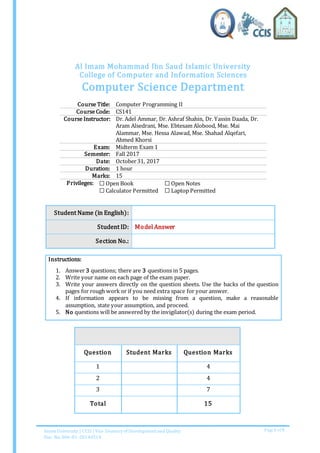 Imam University | CCIS | Vice Deanery of Development and Quality
Doc. No. 006-01-20140514
Page 1 of 5
Al Imam Mohammad Ibn Saud Islamic University
College of Computer and Information Sciences
Computer Science Department
Course Title: Computer Programming II
Course Code: CS141
Course Instructor: Dr. Adel Ammar, Dr. Ashraf Shahin, Dr. Yassin Daada, Dr.
Aram Alsedrani, Mse. Ebtesam Alobood, Mse. Mai
Alammar, Mse. Hessa Alawad, Mse. Shahad Alqefari,
Ahmed Khorsi
Exam: Midterm Exam 1
Semester: Fall 2017
Date: October31, 2017
Duration: 1 hour
Marks: 15
Privileges: ☐ Open Book
☐ Calculator Permitted
☐ Open Notes
☐ Laptop Permitted
Student Name (in English):
Student ID: Model Answer
Section No.:
Instructions:
1. Answer 3 questions; there are 3 questions in 5 pages.
2. Write your name on each page of the exam paper.
3. Write your answers directly on the question sheets. Use the backs of the question
pages for rough work or if you need extra space for your answer.
4. If information appears to be missing from a question, make a reasonable
assumption, state your assumption, and proceed.
5. No questions will be answered by the invigilator(s) during the exam period.
Question Student Marks Question Marks
1 4
2 4
3 7
Total 15
 