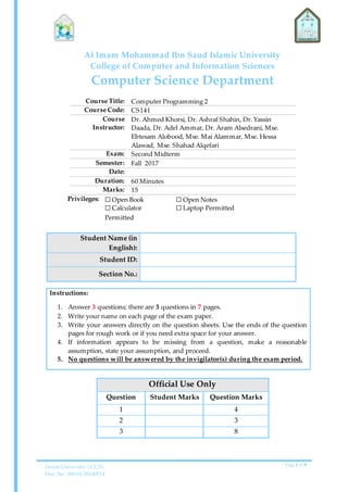 Imam University | CCIS
Doc. No. 006-01-20140514
Page 1 of 8
Al Imam Mohammad Ibn Saud Islamic University
College of Computer and Information Sciences
Computer Science Department
Course Title: Computer Programming 2
Course Code: CS141
Course
Instructor:
Dr. Ahmed Khorsi, Dr. Ashraf Shahin, Dr.Yassin
Daada, Dr. Adel Ammar, Dr. Aram Alsedrani, Mse.
Ebtesam Alobood, Mse. Mai Alammar, Mse. Hessa
Alawad, Mse. Shahad Alqefari
Exam: Second Midterm
Semester: Fall 2017
Date:
Duration: 60 Minutes
Marks: 15
Privileges: ☐ Open Book
☐ Calculator
Permitted
☐ Open Notes
☐ Laptop Permitted
Student Name (in
English):
Student ID:
Section No.:
Instructions:
1. Answer 3 questions; there are 3 questions in 7 pages.
2. Write your name on each page of the exam paper.
3. Write your answers directly on the question sheets. Use the ends of the question
pages for rough work or if you need extra space for your answer.
4. If information appears to be missing from a question, make a reasonable
assumption, state your assumption, and proceed.
5. No questions will be answered by the invigilator(s) during the exam period.
Official Use Only
Question Student Marks Question Marks
1 4
2 3
3 8
 