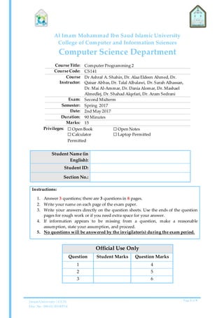 Imam University | CCIS
Doc. No. 006-01-20140514
Page 1 of 9
Al Imam Mohammad Ibn Saud Islamic University
College of Computer and Information Sciences
Computer Science Department
Course Title: Computer Programming 2
Course Code: CS141
Course
Instructor:
Dr Ashraf A. Shahin, Dr. Alaa Eldeen Ahmed, Dr.
Qaisar Abbas, Dr. Talal Albalawi, Dr. Sarah Alhassan,
Dr. Mai Al-Ammar, Dr. Dania Alomar, Dr. Mashael
Almedlej, Dr. Shahad Alqefari, Dr. Aram Sedrani
Exam: Second Midterm
Semester: Spring 2017
Date: 2nd May 2017
Duration: 90 Minutes
Marks: 15
Privileges: ☐ Open Book
☐ Calculator
Permitted
☐ Open Notes
☐ Laptop Permitted
Student Name (in
English):
Student ID:
Section No.:
Instructions:
1. Answer 3 questions; there are 3 questions in 8 pages.
2. Write your name on each page of the exam paper.
3. Write your answers directly on the question sheets. Use the ends of the question
pages for rough work or if you need extra space for your answer.
4. If information appears to be missing from a question, make a reasonable
assumption, state your assumption, and proceed.
5. No questions will be answered by the invigilator(s) during the exam period.
Official Use Only
Question Student Marks Question Marks
1 4
2 5
3 6
 
