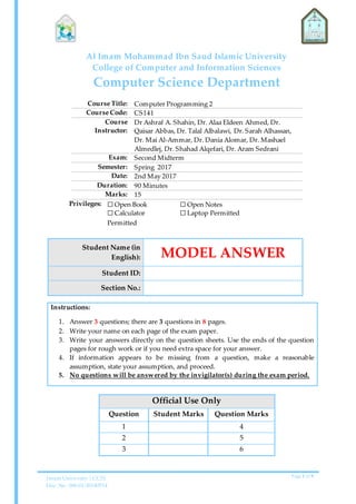 Imam University | CCIS
Doc. No. 006-01-20140514
Page 1 of 9
Al Imam Mohammad Ibn Saud Islamic University
College of Computer and Information Sciences
Computer Science Department
Course Title: Computer Programming 2
Course Code: CS141
Course
Instructor:
Dr Ashraf A. Shahin, Dr. Alaa Eldeen Ahmed, Dr.
Qaisar Abbas, Dr. Talal Albalawi, Dr. Sarah Alhassan,
Dr. Mai Al-Ammar, Dr. Dania Alomar, Dr. Mashael
Almedlej, Dr. Shahad Alqefari, Dr. Aram Sedrani
Exam: Second Midterm
Semester: Spring 2017
Date: 2nd May 2017
Duration: 90 Minutes
Marks: 15
Privileges: ☐ Open Book
☐ Calculator
Permitted
☐ Open Notes
☐ Laptop Permitted
Student Name (in
English): MODEL ANSWER
Student ID:
Section No.:
Instructions:
1. Answer 3 questions; there are 3 questions in 8 pages.
2. Write your name on each page of the exam paper.
3. Write your answers directly on the question sheets. Use the ends of the question
pages for rough work or if you need extra space for your answer.
4. If information appears to be missing from a question, make a reasonable
assumption, state your assumption, and proceed.
5. No questions will be answered by the invigilator(s) during the exam period.
Official Use Only
Question Student Marks Question Marks
1 4
2 5
3 6
 