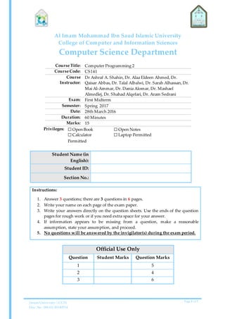 Imam University | CCIS
Doc. No. 006-01-20140514
Page 1 of 7
Al Imam Mohammad Ibn Saud Islamic University
College of Computer and Information Sciences
Computer Science Department
Course Title: Computer Programming 2
Course Code: CS141
Course
Instructor:
Dr Ashraf A. Shahin, Dr. Alaa Eldeen Ahmed, Dr.
Qaisar Abbas, Dr. Talal Albalwi, Dr. Sarah Alhassan, Dr.
Mai Al-Ammar, Dr. Dania Alomar, Dr. Mashael
Almedlej, Dr. Shahad Alqefari, Dr. Aram Sedrani
Exam: First Midterm
Semester: Spring 2017
Date: 28th March 2016
Duration: 60 Minutes
Marks: 15
Privileges: ☐ Open Book
☐ Calculator
Permitted
☐ Open Notes
☐ Laptop Permitted
Student Name (in
English):
Student ID:
Section No.:
Instructions:
1. Answer 3 questions; there are 3 questions in 6 pages.
2. Write your name on each page of the exam paper.
3. Write your answers directly on the question sheets. Use the ends of the question
pages for rough work or if you need extra space for your answer.
4. If information appears to be missing from a question, make a reasonable
assumption, state your assumption, and proceed.
5. No questions will be answered by the invigilator(s) during the exam period.
Official Use Only
Question Student Marks Question Marks
1 5
2 4
3 6
 