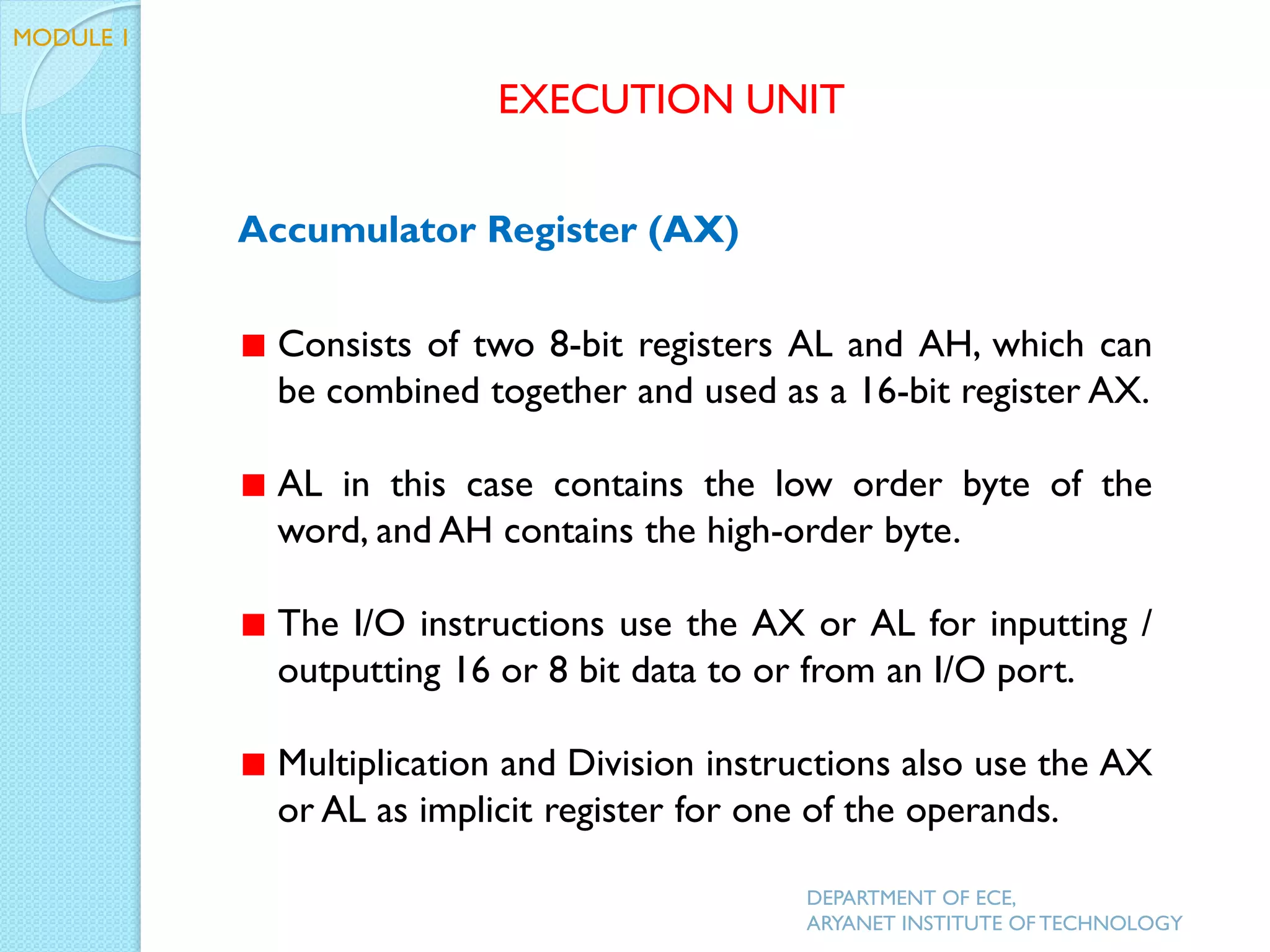 Accumulator Register (AX)
Consists of two 8-bit registers AL and AH, which can
be combined together and used as a 16-bit register AX.
AL in this case contains the low order byte of the
word, and AH contains the high-order byte.
The I/O instructions use the AX or AL for inputting /
outputting 16 or 8 bit data to or from an I/O port.
Multiplication and Division instructions also use the AX
or AL as implicit register for one of the operands.
EXECUTION UNIT
DEPARTMENT OF ECE,
ARYANET INSTITUTE OF TECHNOLOGY
MODULE 1
 