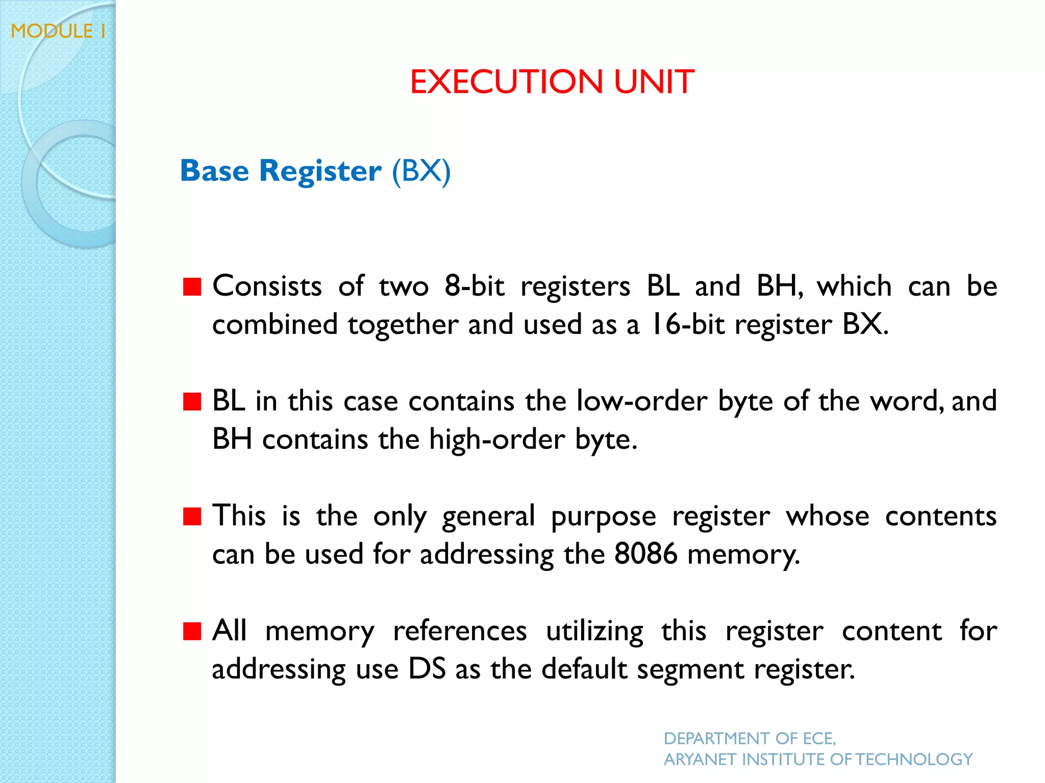 Base Register (BX)
Consists of two 8-bit registers BL and BH, which can be
combined together and used as a 16-bit register BX.
BL in this case contains the low-order byte of the word, and
BH contains the high-order byte.
This is the only general purpose register whose contents
can be used for addressing the 8086 memory.
All memory references utilizing this register content for
addressing use DS as the default segment register.
EXECUTION UNIT
DEPARTMENT OF ECE,
ARYANET INSTITUTE OF TECHNOLOGY
MODULE 1
 