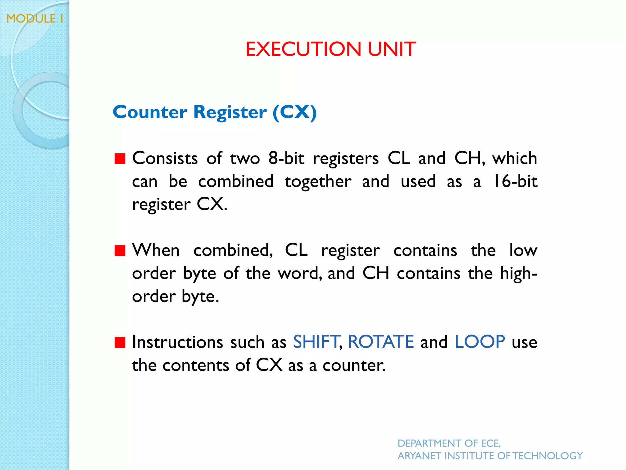 Counter Register (CX)
Consists of two 8-bit registers CL and CH, which
can be combined together and used as a 16-bit
register CX.
When combined, CL register contains the low
order byte of the word, and CH contains the high-
order byte.
Instructions such as SHIFT, ROTATE and LOOP use
the contents of CX as a counter.
EXECUTION UNIT
DEPARTMENT OF ECE,
ARYANET INSTITUTE OF TECHNOLOGY
MODULE 1
 