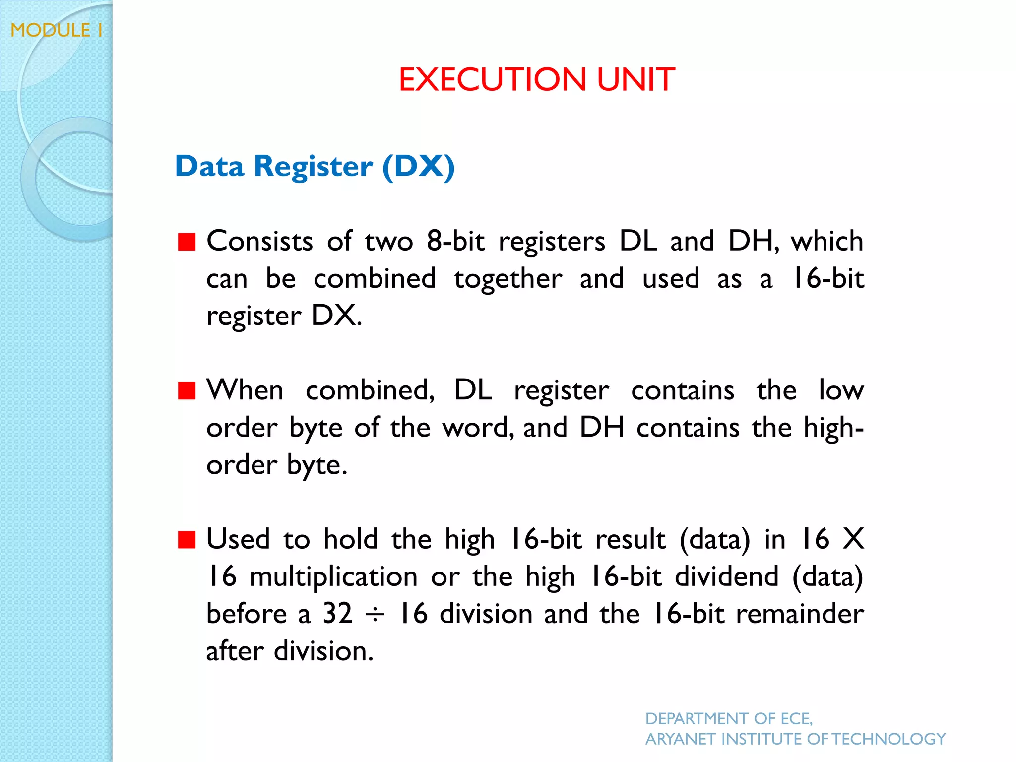 Data Register (DX)
Consists of two 8-bit registers DL and DH, which
can be combined together and used as a 16-bit
register DX.
When combined, DL register contains the low
order byte of the word, and DH contains the high-
order byte.
Used to hold the high 16-bit result (data) in 16 X
16 multiplication or the high 16-bit dividend (data)
before a 32 ÷ 16 division and the 16-bit remainder
after division.
EXECUTION UNIT
DEPARTMENT OF ECE,
ARYANET INSTITUTE OF TECHNOLOGY
MODULE 1
 