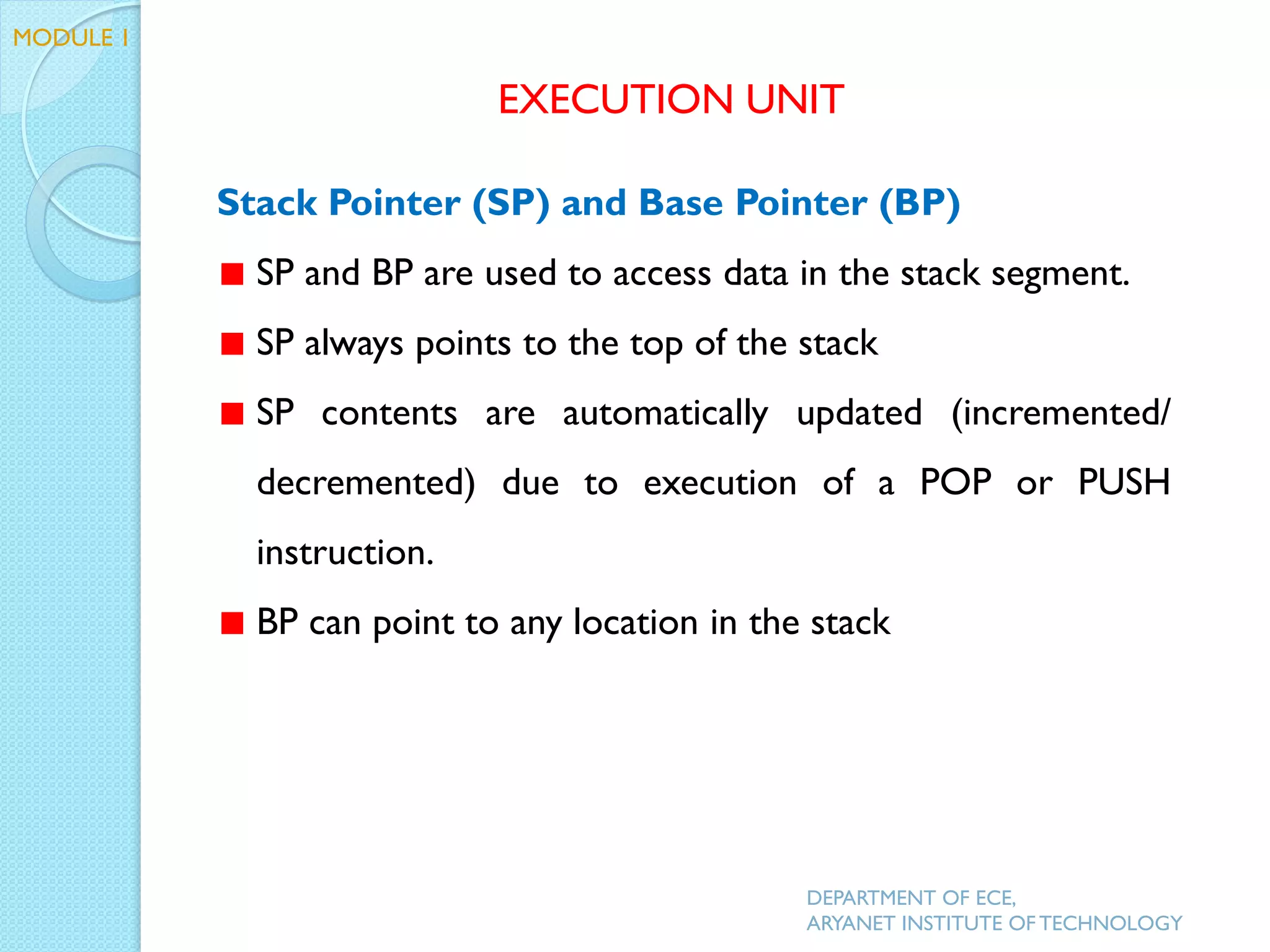 Stack Pointer (SP) and Base Pointer (BP)
SP and BP are used to access data in the stack segment.
SP always points to the top of the stack
SP contents are automatically updated (incremented/
decremented) due to execution of a POP or PUSH
instruction.
BP can point to any location in the stack
EXECUTION UNIT
DEPARTMENT OF ECE,
ARYANET INSTITUTE OF TECHNOLOGY
MODULE 1
 