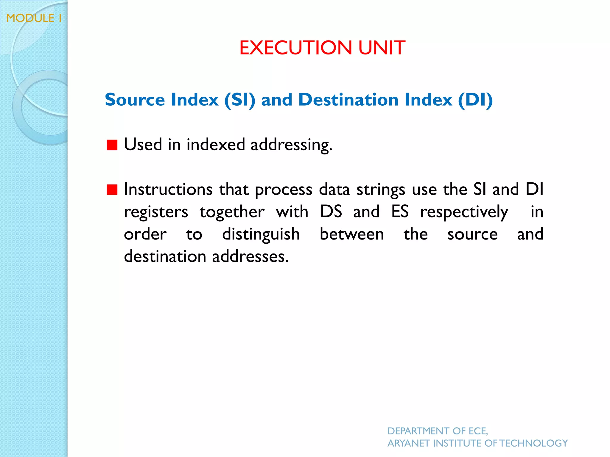 Source Index (SI) and Destination Index (DI)
Used in indexed addressing.
Instructions that process data strings use the SI and DI
registers together with DS and ES respectively in
order to distinguish between the source and
destination addresses.
EXECUTION UNIT
DEPARTMENT OF ECE,
ARYANET INSTITUTE OF TECHNOLOGY
MODULE 1
 