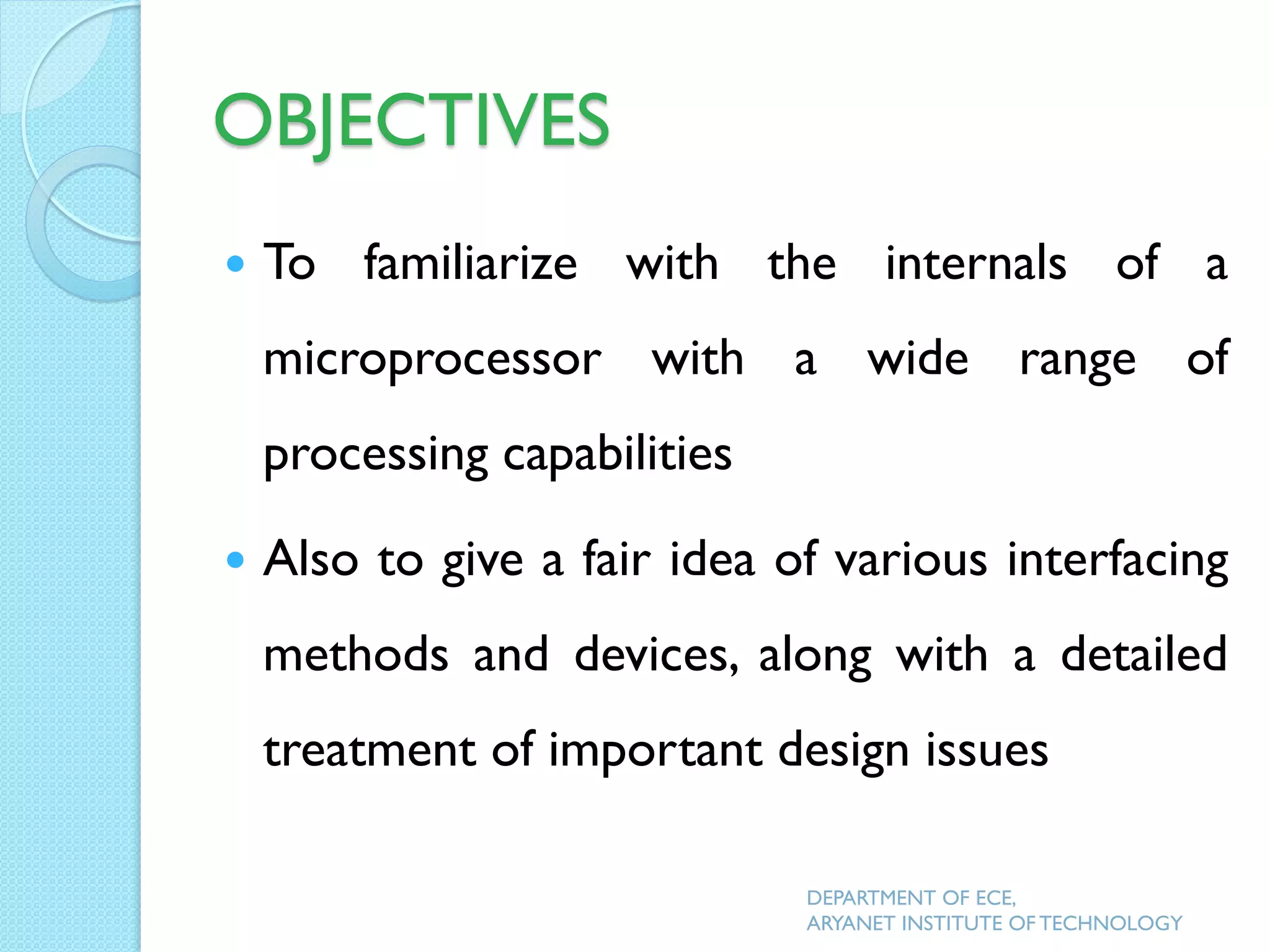 OBJECTIVES
 To familiarize with the internals of a
microprocessor with a wide range of
processing capabilities
 Also to give a fair idea of various interfacing
methods and devices, along with a detailed
treatment of important design issues
DEPARTMENT OF ECE,
ARYANET INSTITUTE OF TECHNOLOGY
 