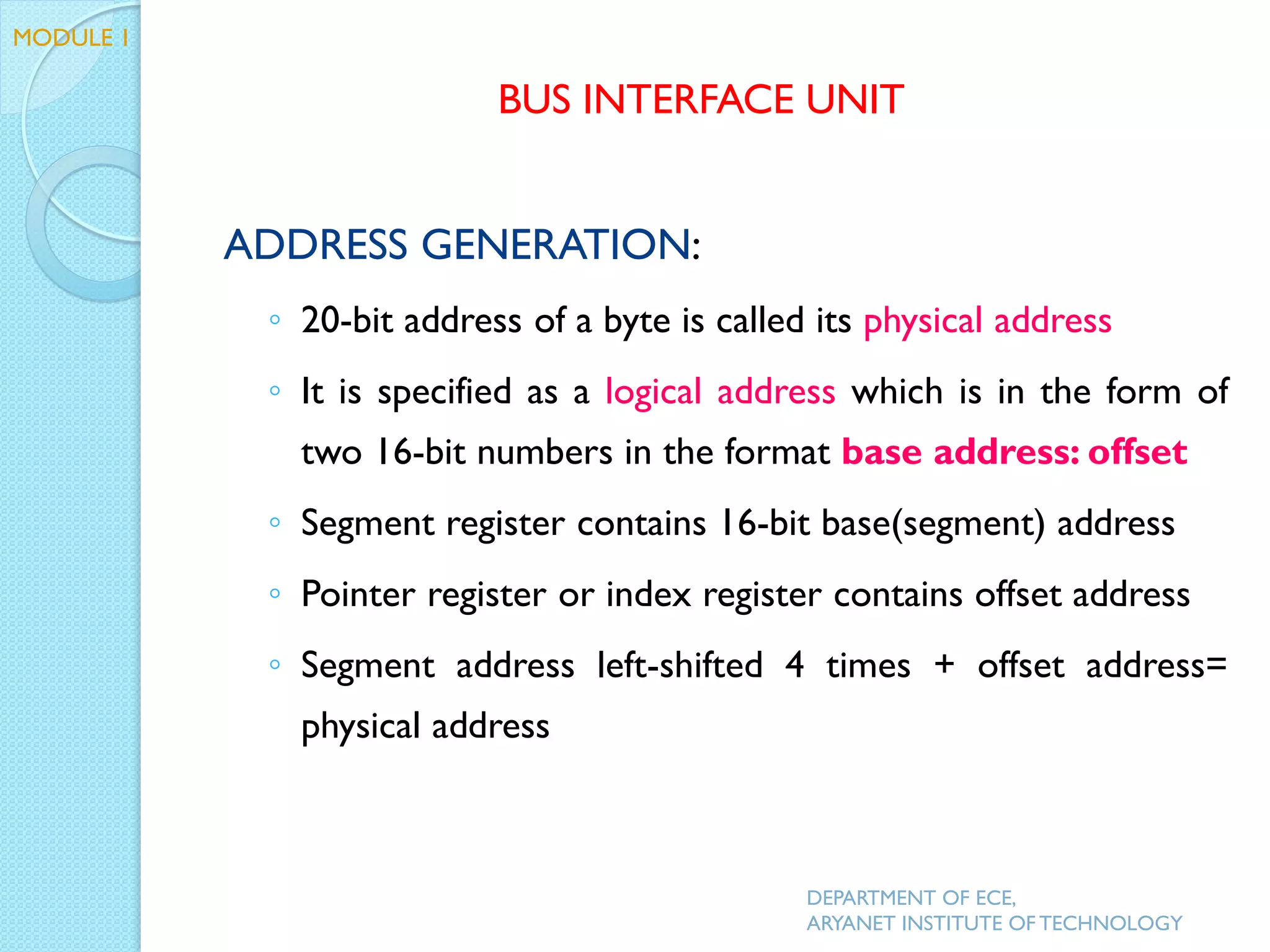 ADDRESS GENERATION:
◦ 20-bit address of a byte is called its physical address
◦ It is specified as a logical address which is in the form of
two 16-bit numbers in the format base address: offset
◦ Segment register contains 16-bit base(segment) address
◦ Pointer register or index register contains offset address
◦ Segment address left-shifted 4 times + offset address=
physical address
DEPARTMENT OF ECE,
ARYANET INSTITUTE OF TECHNOLOGY
BUS INTERFACE UNIT
MODULE 1
 