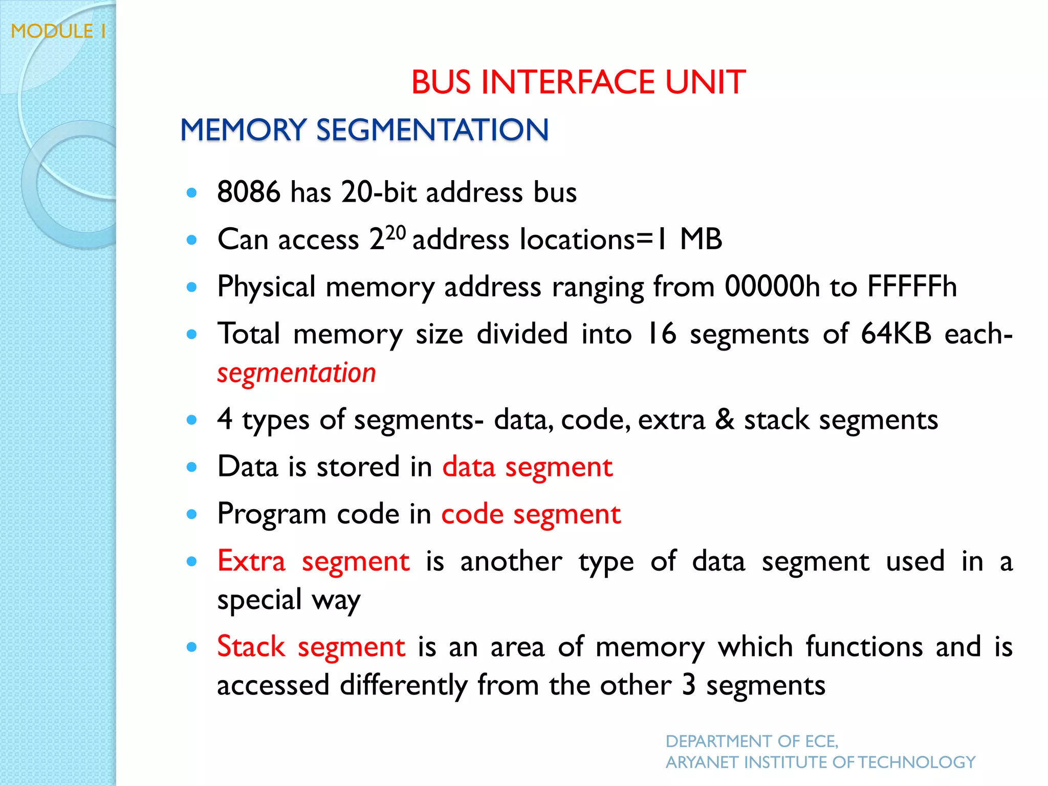 MEMORY SEGMENTATION
 8086 has 20-bit address bus
 Can access 220 address locations=1 MB
 Physical memory address ranging from 00000h to FFFFFh
 Total memory size divided into 16 segments of 64KB each-
segmentation
 4 types of segments- data, code, extra & stack segments
 Data is stored in data segment
 Program code in code segment
 Extra segment is another type of data segment used in a
special way
 Stack segment is an area of memory which functions and is
accessed differently from the other 3 segments
DEPARTMENT OF ECE,
ARYANET INSTITUTE OF TECHNOLOGY
BUS INTERFACE UNIT
MODULE 1
 