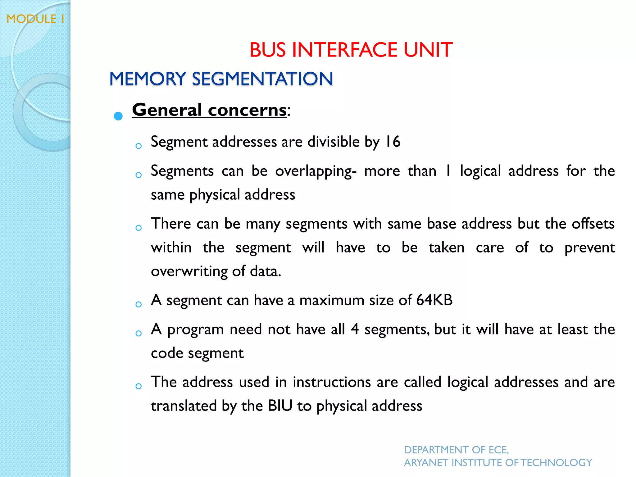 MEMORY SEGMENTATION
 General concerns:
◦ Segment addresses are divisible by 16
◦ Segments can be overlapping- more than 1 logical address for the
same physical address
◦ There can be many segments with same base address but the offsets
within the segment will have to be taken care of to prevent
overwriting of data.
◦ A segment can have a maximum size of 64KB
◦ A program need not have all 4 segments, but it will have at least the
code segment
◦ The address used in instructions are called logical addresses and are
translated by the BIU to physical address
DEPARTMENT OF ECE,
ARYANET INSTITUTE OF TECHNOLOGY
BUS INTERFACE UNIT
MODULE 1
 