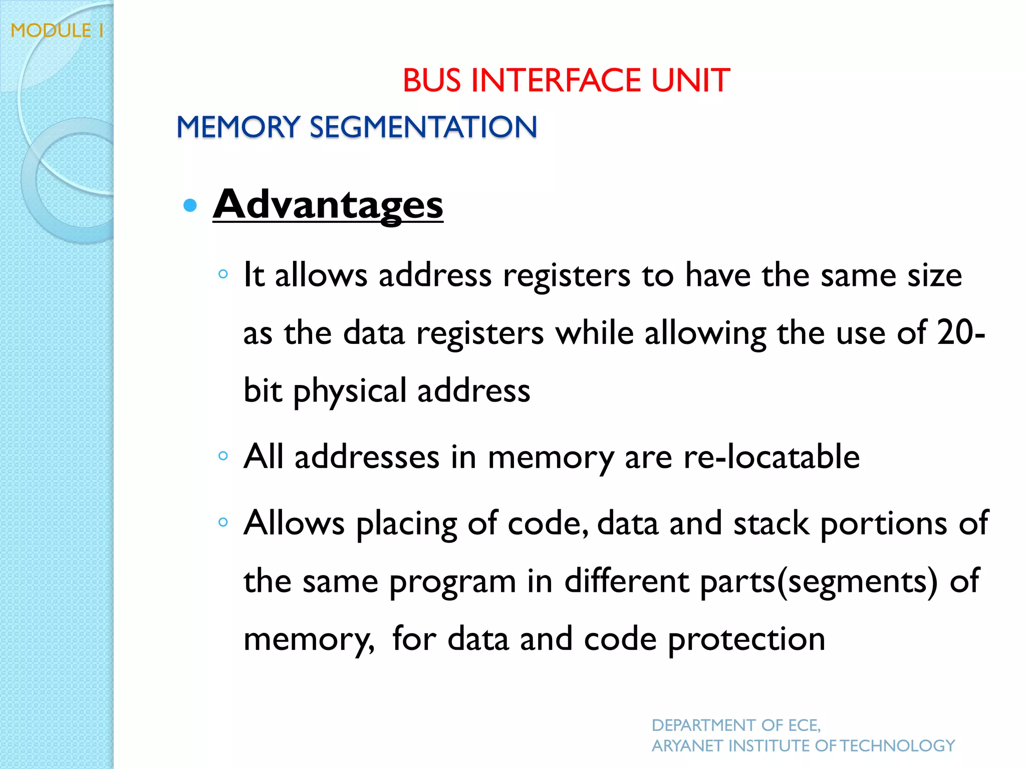  Advantages
◦ It allows address registers to have the same size
as the data registers while allowing the use of 20-
bit physical address
◦ All addresses in memory are re-locatable
◦ Allows placing of code, data and stack portions of
the same program in different parts(segments) of
memory, for data and code protection
DEPARTMENT OF ECE,
ARYANET INSTITUTE OF TECHNOLOGY
MODULE 1
MEMORY SEGMENTATION
BUS INTERFACE UNIT
 