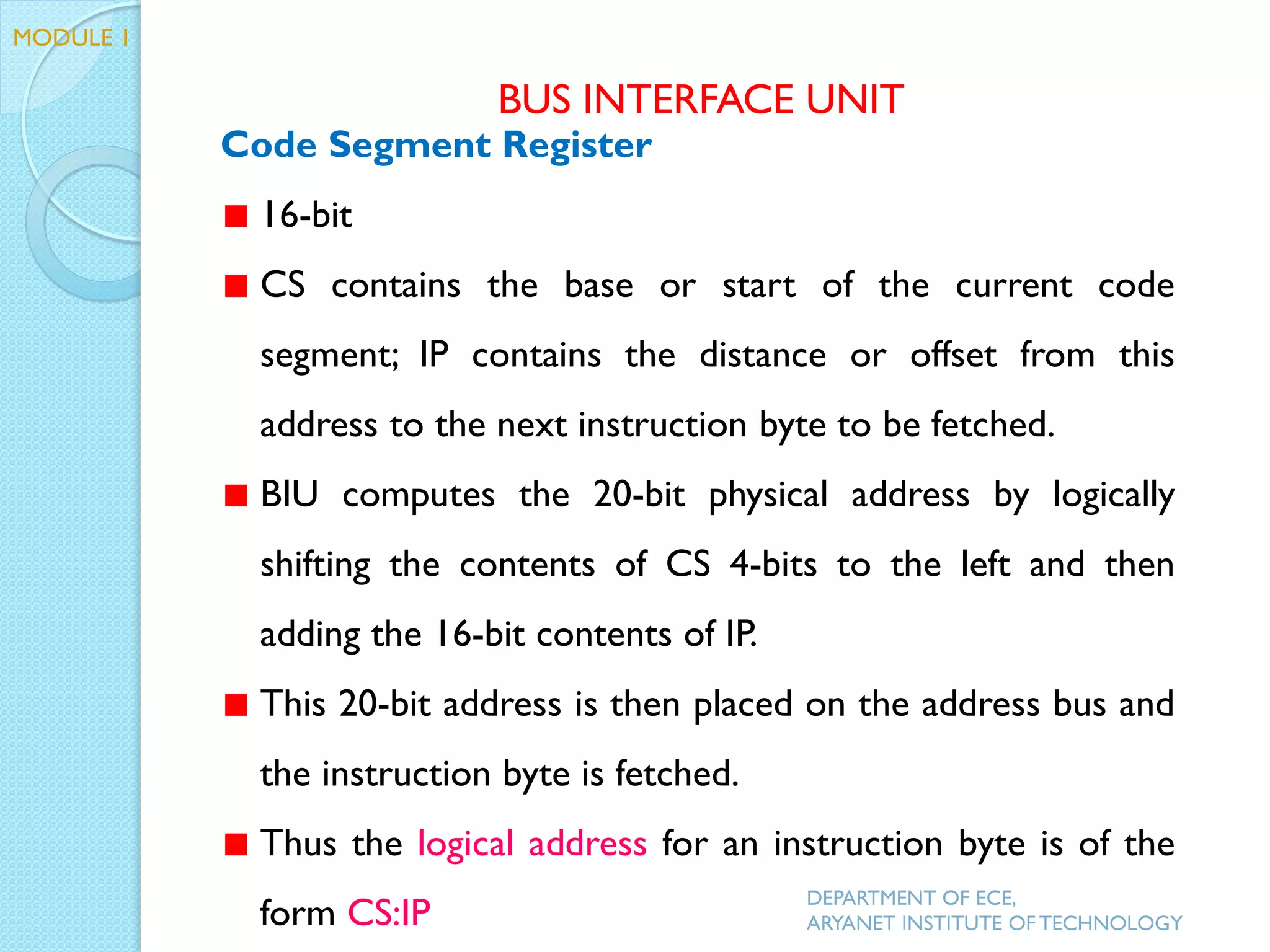 Code Segment Register
16-bit
CS contains the base or start of the current code
segment; IP contains the distance or offset from this
address to the next instruction byte to be fetched.
BIU computes the 20-bit physical address by logically
shifting the contents of CS 4-bits to the left and then
adding the 16-bit contents of IP.
This 20-bit address is then placed on the address bus and
the instruction byte is fetched.
Thus the logical address for an instruction byte is of the
form CS:IP
BUS INTERFACE UNIT
DEPARTMENT OF ECE,
ARYANET INSTITUTE OF TECHNOLOGY
MODULE 1
 