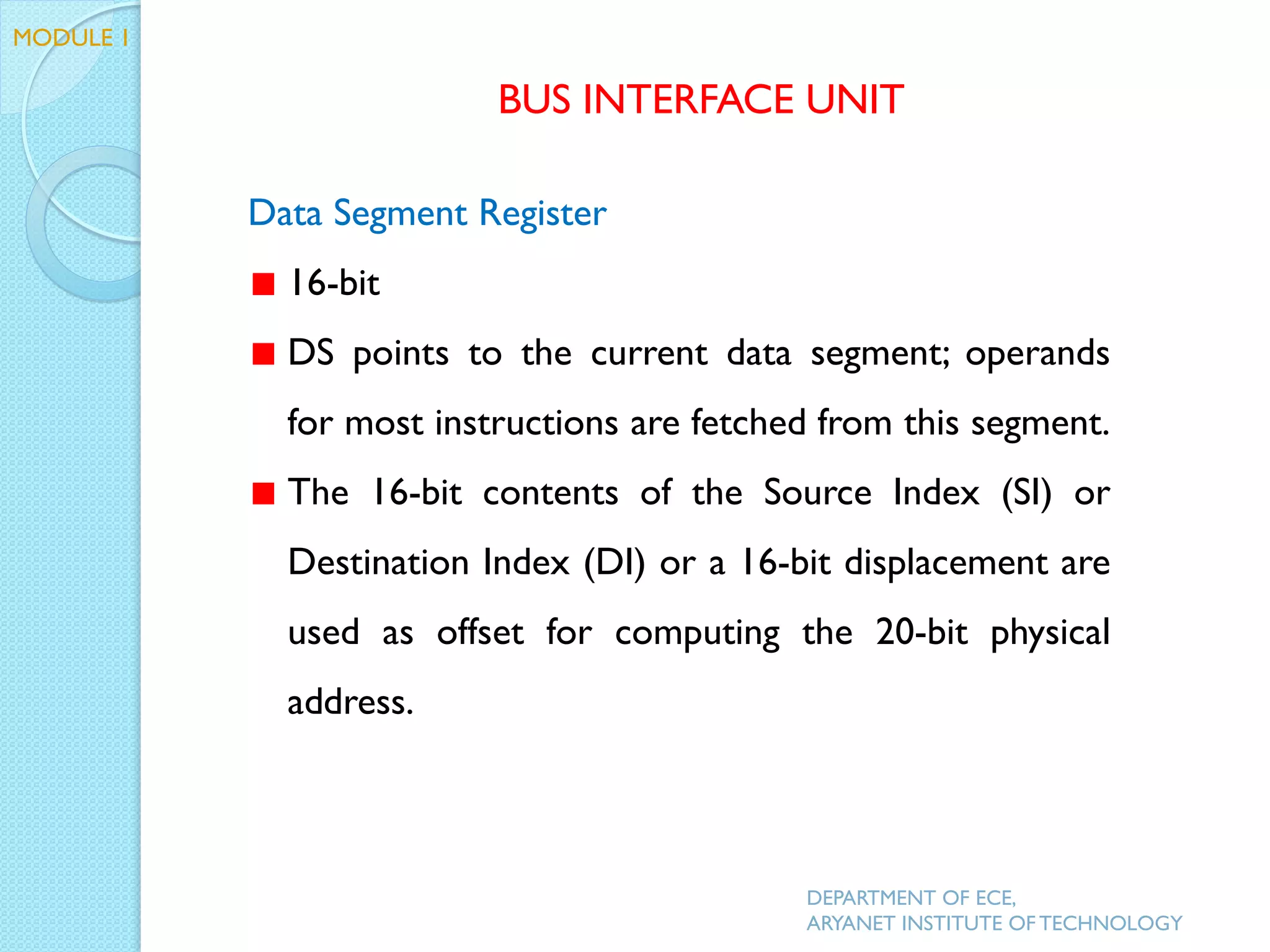 Data Segment Register
16-bit
DS points to the current data segment; operands
for most instructions are fetched from this segment.
The 16-bit contents of the Source Index (SI) or
Destination Index (DI) or a 16-bit displacement are
used as offset for computing the 20-bit physical
address.
BUS INTERFACE UNIT
MODULE 1
DEPARTMENT OF ECE,
ARYANET INSTITUTE OF TECHNOLOGY
 