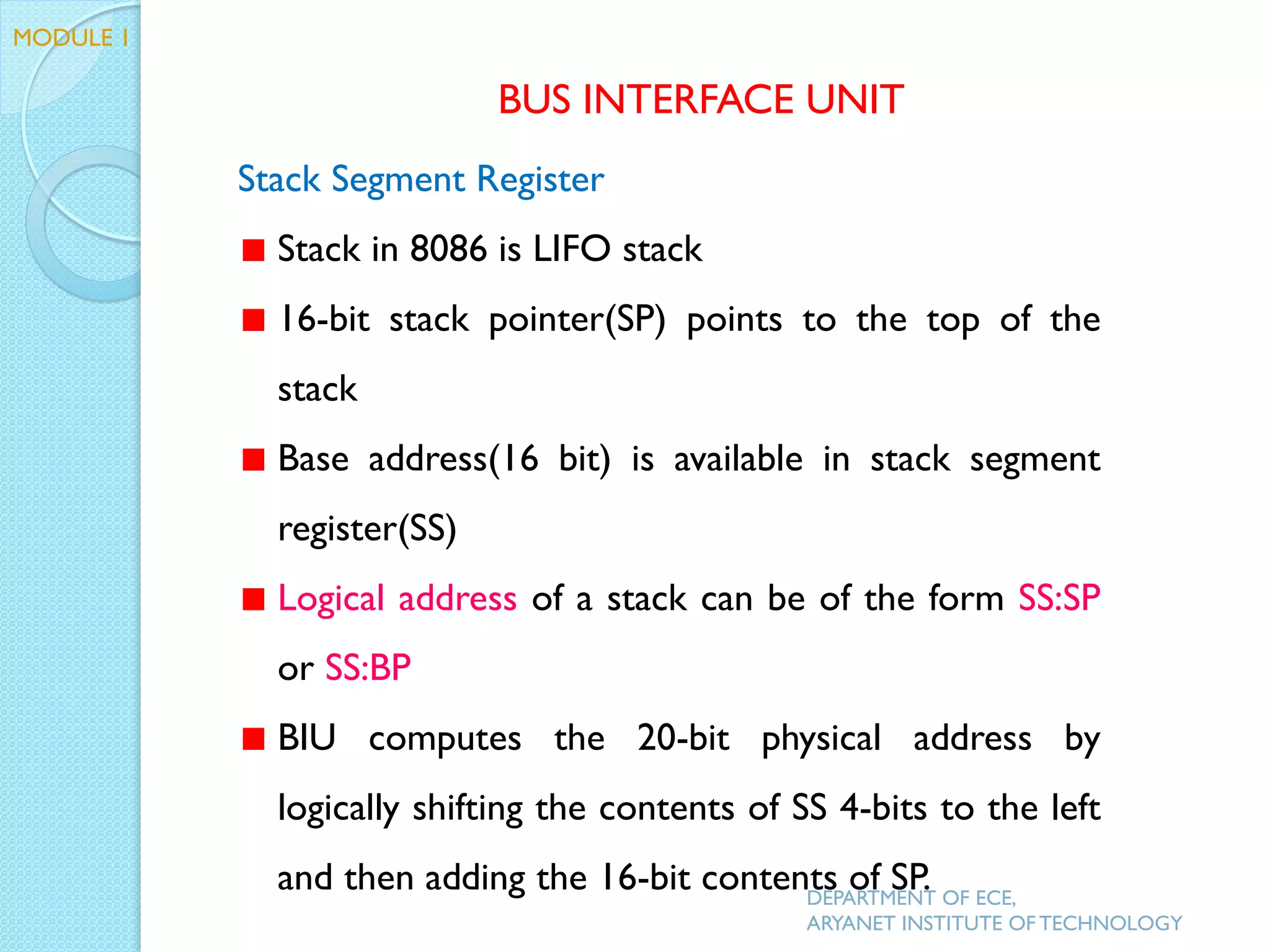 Stack Segment Register
Stack in 8086 is LIFO stack
16-bit stack pointer(SP) points to the top of the
stack
Base address(16 bit) is available in stack segment
register(SS)
Logical address of a stack can be of the form SS:SP
or SS:BP
BIU computes the 20-bit physical address by
logically shifting the contents of SS 4-bits to the left
and then adding the 16-bit contents of SP.
BUS INTERFACE UNIT
MODULE 1
DEPARTMENT OF ECE,
ARYANET INSTITUTE OF TECHNOLOGY
 
