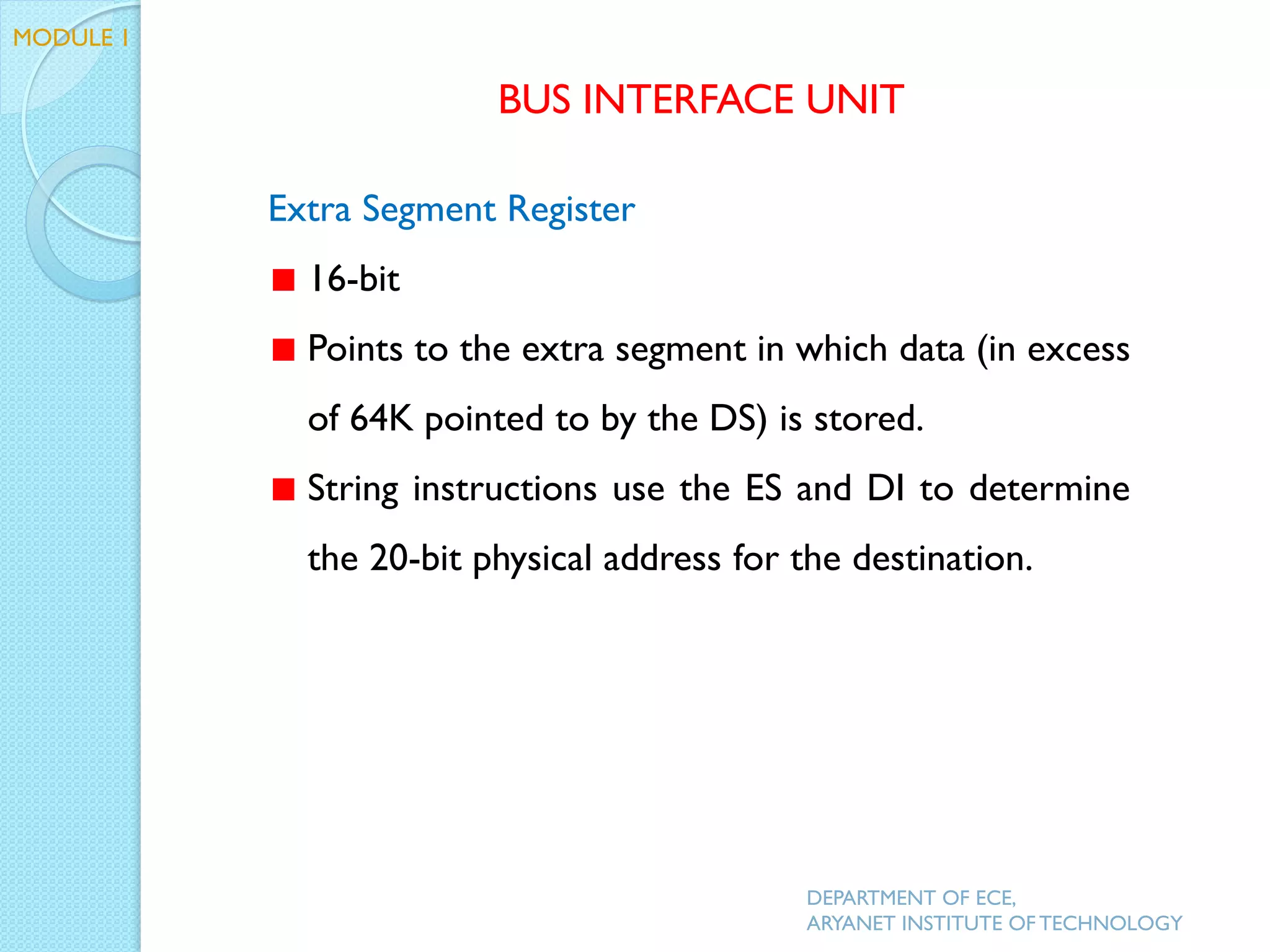 Extra Segment Register
16-bit
Points to the extra segment in which data (in excess
of 64K pointed to by the DS) is stored.
String instructions use the ES and DI to determine
the 20-bit physical address for the destination.
BUS INTERFACE UNIT
MODULE 1
DEPARTMENT OF ECE,
ARYANET INSTITUTE OF TECHNOLOGY
 