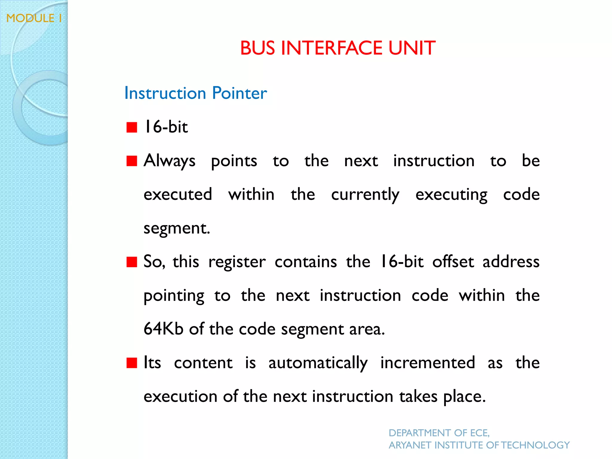 Instruction Pointer
16-bit
Always points to the next instruction to be
executed within the currently executing code
segment.
So, this register contains the 16-bit offset address
pointing to the next instruction code within the
64Kb of the code segment area.
Its content is automatically incremented as the
execution of the next instruction takes place.
MODULE 1
BUS INTERFACE UNIT
DEPARTMENT OF ECE,
ARYANET INSTITUTE OF TECHNOLOGY
 
