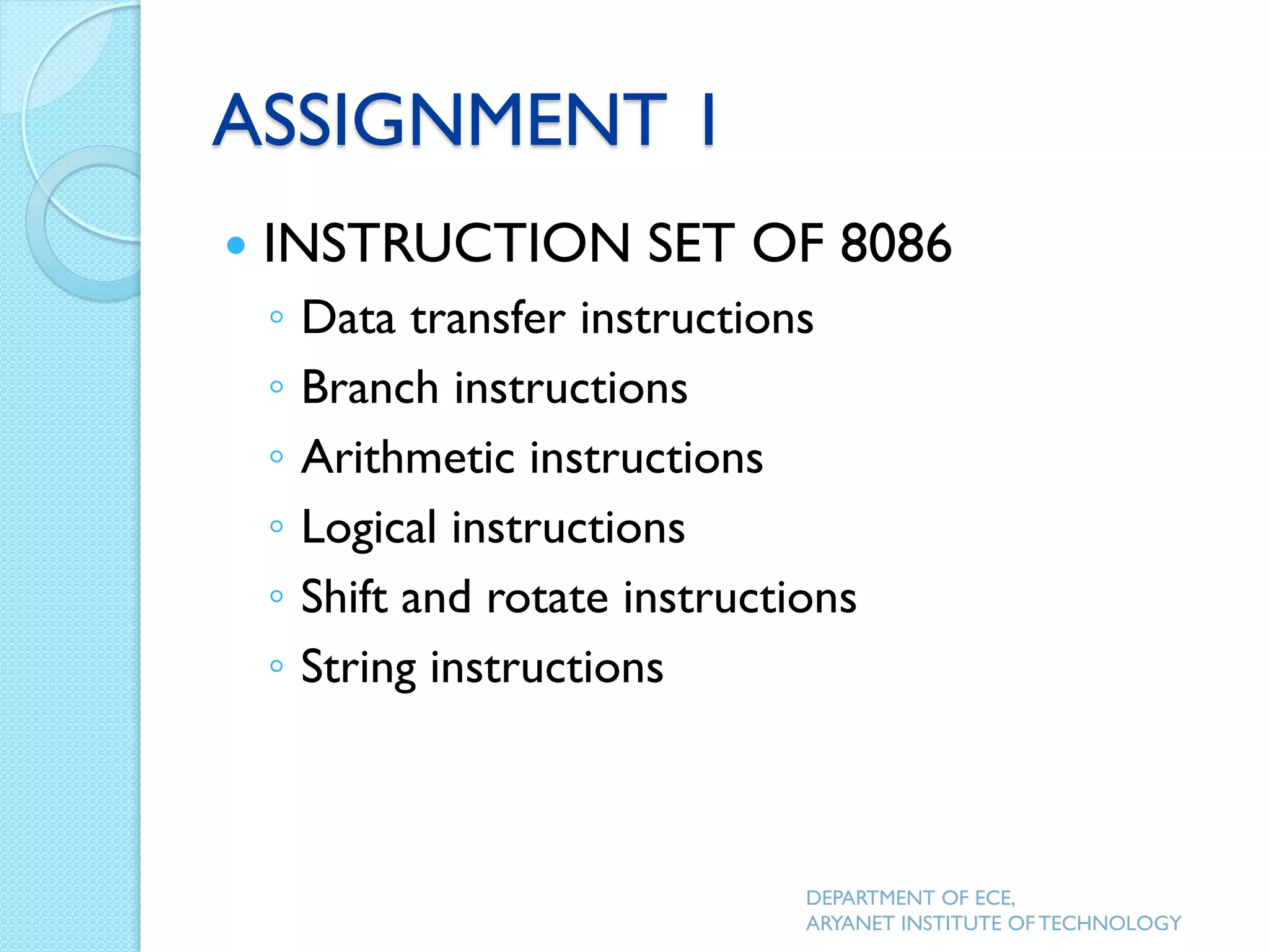 ASSIGNMENT 1
 INSTRUCTION SET OF 8086
◦ Data transfer instructions
◦ Branch instructions
◦ Arithmetic instructions
◦ Logical instructions
◦ Shift and rotate instructions
◦ String instructions
DEPARTMENT OF ECE,
ARYANET INSTITUTE OF TECHNOLOGY
 