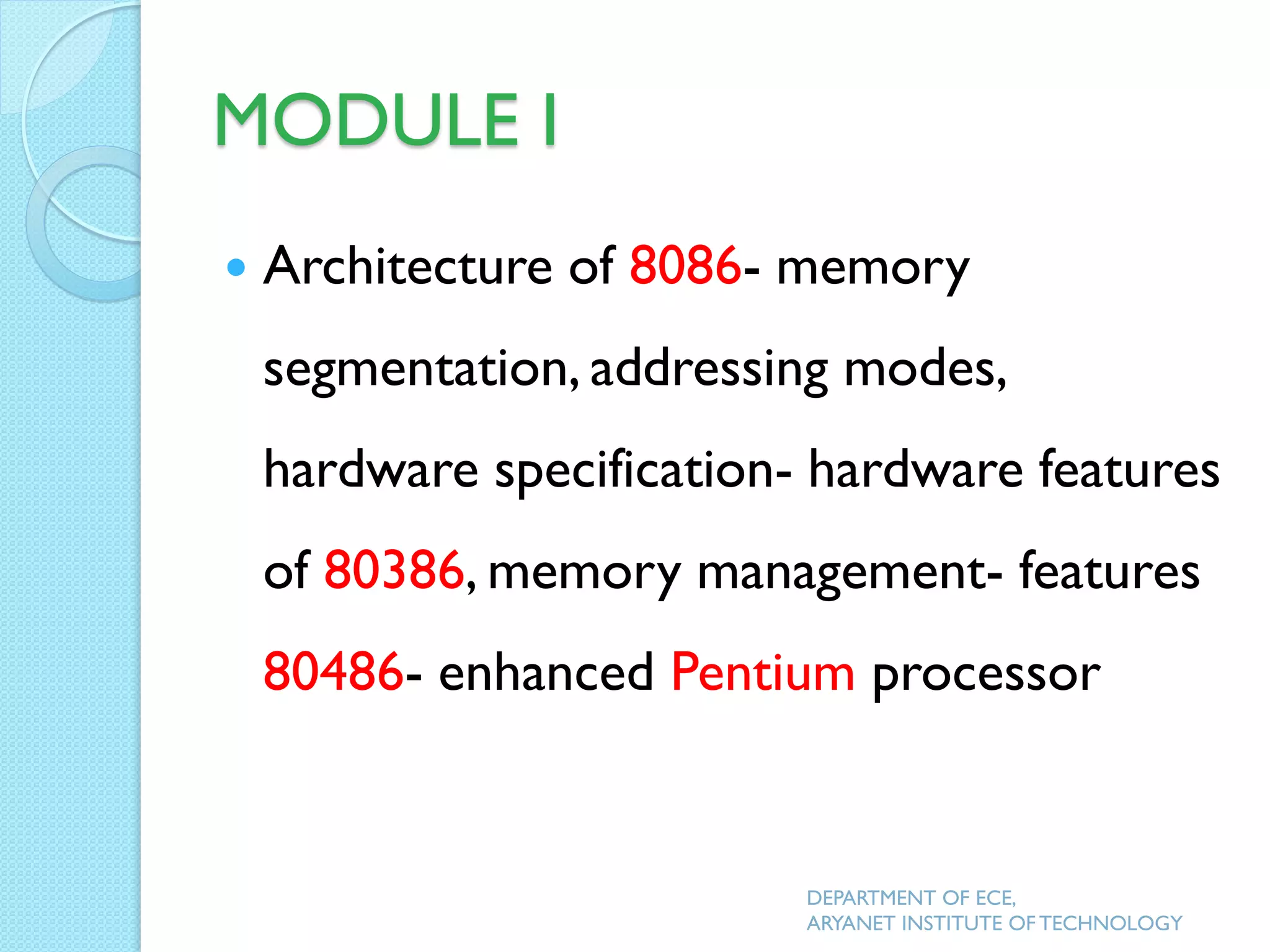MODULE I
 Architecture of 8086- memory
segmentation, addressing modes,
hardware specification- hardware features
of 80386, memory management- features
80486- enhanced Pentium processor
DEPARTMENT OF ECE,
ARYANET INSTITUTE OF TECHNOLOGY
 