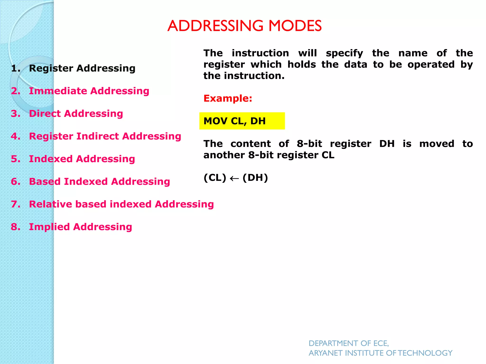 The instruction will specify the name of the
register which holds the data to be operated by
the instruction.
Example:
MOV CL, DH
The content of 8-bit register DH is moved to
another 8-bit register CL
(CL)  (DH)
ADDRESSING MODES
DEPARTMENT OF ECE,
ARYANET INSTITUTE OF TECHNOLOGY
1. Register Addressing
2. Immediate Addressing
3. Direct Addressing
4. Register Indirect Addressing
5. Indexed Addressing
6. Based Indexed Addressing
7. Relative based indexed Addressing
8. Implied Addressing
 