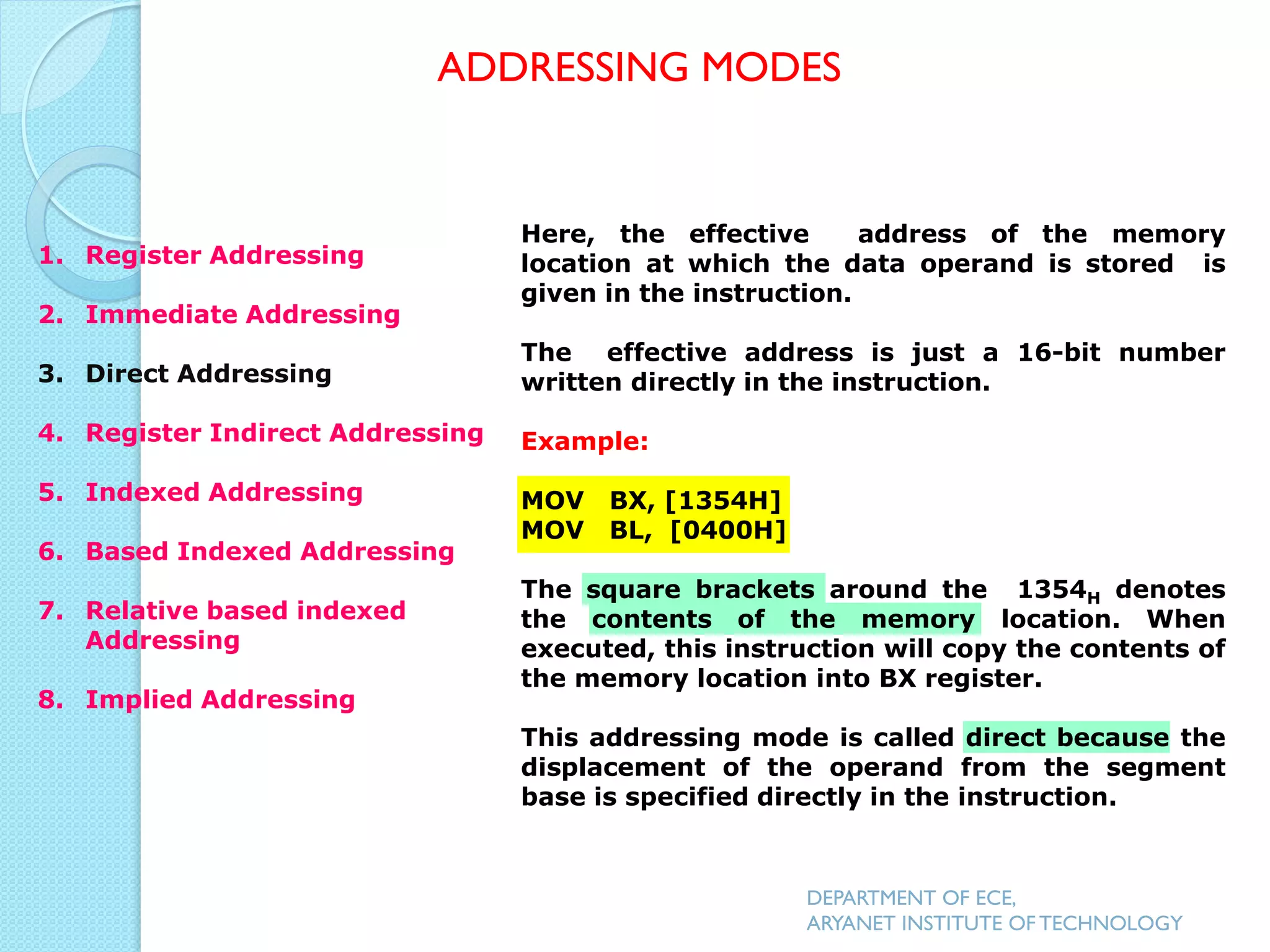 Here, the effective address of the memory
location at which the data operand is stored is
given in the instruction.
The effective address is just a 16-bit number
written directly in the instruction.
Example:
MOV BX, [1354H]
MOV BL, [0400H]
The square brackets around the 1354H denotes
the contents of the memory location. When
executed, this instruction will copy the contents of
the memory location into BX register.
This addressing mode is called direct because the
displacement of the operand from the segment
base is specified directly in the instruction.
ADDRESSING MODES
DEPARTMENT OF ECE,
ARYANET INSTITUTE OF TECHNOLOGY
1. Register Addressing
2. Immediate Addressing
3. Direct Addressing
4. Register Indirect Addressing
5. Indexed Addressing
6. Based Indexed Addressing
7. Relative based indexed
Addressing
8. Implied Addressing
 