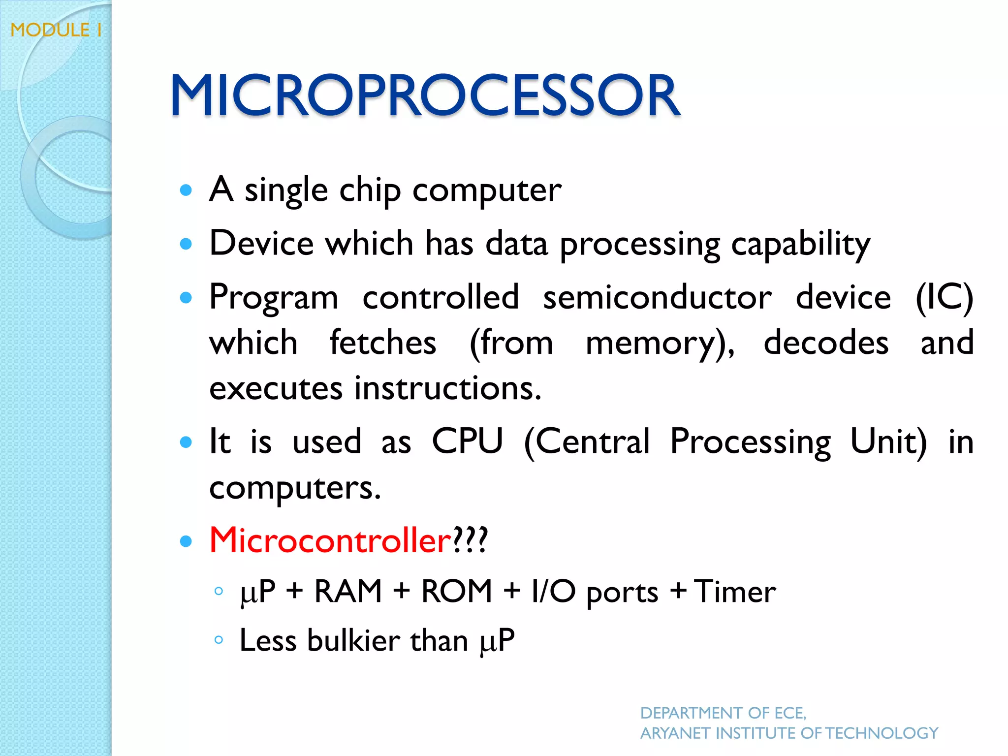 MICROPROCESSOR
 A single chip computer
 Device which has data processing capability
 Program controlled semiconductor device (IC)
which fetches (from memory), decodes and
executes instructions.
 It is used as CPU (Central Processing Unit) in
computers.
 Microcontroller???
◦ P + RAM + ROM + I/O ports + Timer
◦ Less bulkier than P
DEPARTMENT OF ECE,
ARYANET INSTITUTE OF TECHNOLOGY
MODULE 1
 