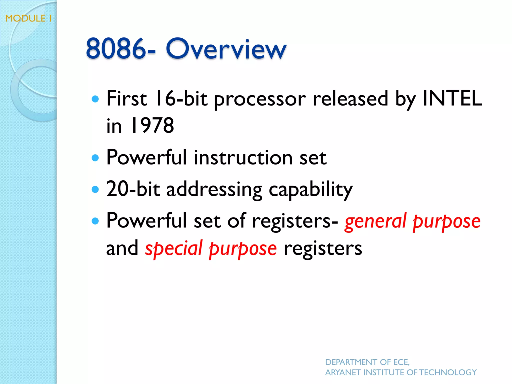 8086- Overview
 First 16-bit processor released by INTEL
in 1978
 Powerful instruction set
 20-bit addressing capability
 Powerful set of registers- general purpose
and special purpose registers
DEPARTMENT OF ECE,
ARYANET INSTITUTE OF TECHNOLOGY
MODULE 1
 