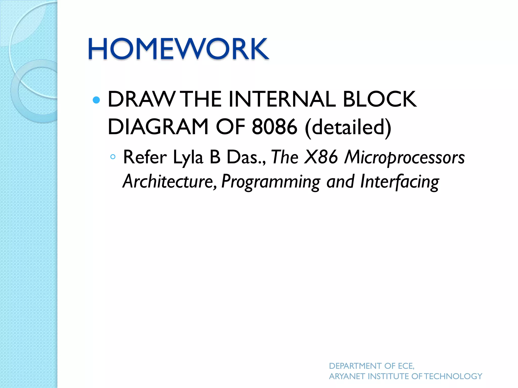 HOMEWORK
 DRAW THE INTERNAL BLOCK
DIAGRAM OF 8086 (detailed)
◦ Refer Lyla B Das., The X86 Microprocessors
Architecture, Programming and Interfacing
DEPARTMENT OF ECE,
ARYANET INSTITUTE OF TECHNOLOGY
 