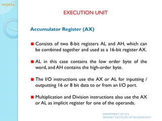 Accumulator Register (AX)
Consists of two 8-bit registers AL and AH, which can
be combined together and used as a 16-bit register AX.
AL in this case contains the low order byte of the
word, and AH contains the high-order byte.
The I/O instructions use the AX or AL for inputting /
outputting 16 or 8 bit data to or from an I/O port.
Multiplication and Division instructions also use the AX
or AL as implicit register for one of the operands.
EXECUTION UNIT
DEPARTMENT OF ECE,
ARYANET INSTITUTE OF TECHNOLOGY
MODULE 1
 