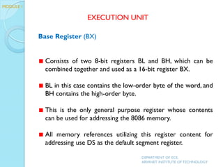 Base Register (BX)
Consists of two 8-bit registers BL and BH, which can be
combined together and used as a 16-bit register BX.
BL in this case contains the low-order byte of the word, and
BH contains the high-order byte.
This is the only general purpose register whose contents
can be used for addressing the 8086 memory.
All memory references utilizing this register content for
addressing use DS as the default segment register.
EXECUTION UNIT
DEPARTMENT OF ECE,
ARYANET INSTITUTE OF TECHNOLOGY
MODULE 1
 