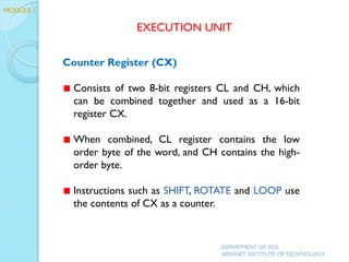 Counter Register (CX)
Consists of two 8-bit registers CL and CH, which
can be combined together and used as a 16-bit
register CX.
When combined, CL register contains the low
order byte of the word, and CH contains the high-
order byte.
Instructions such as SHIFT, ROTATE and LOOP use
the contents of CX as a counter.
EXECUTION UNIT
DEPARTMENT OF ECE,
ARYANET INSTITUTE OF TECHNOLOGY
MODULE 1
 
